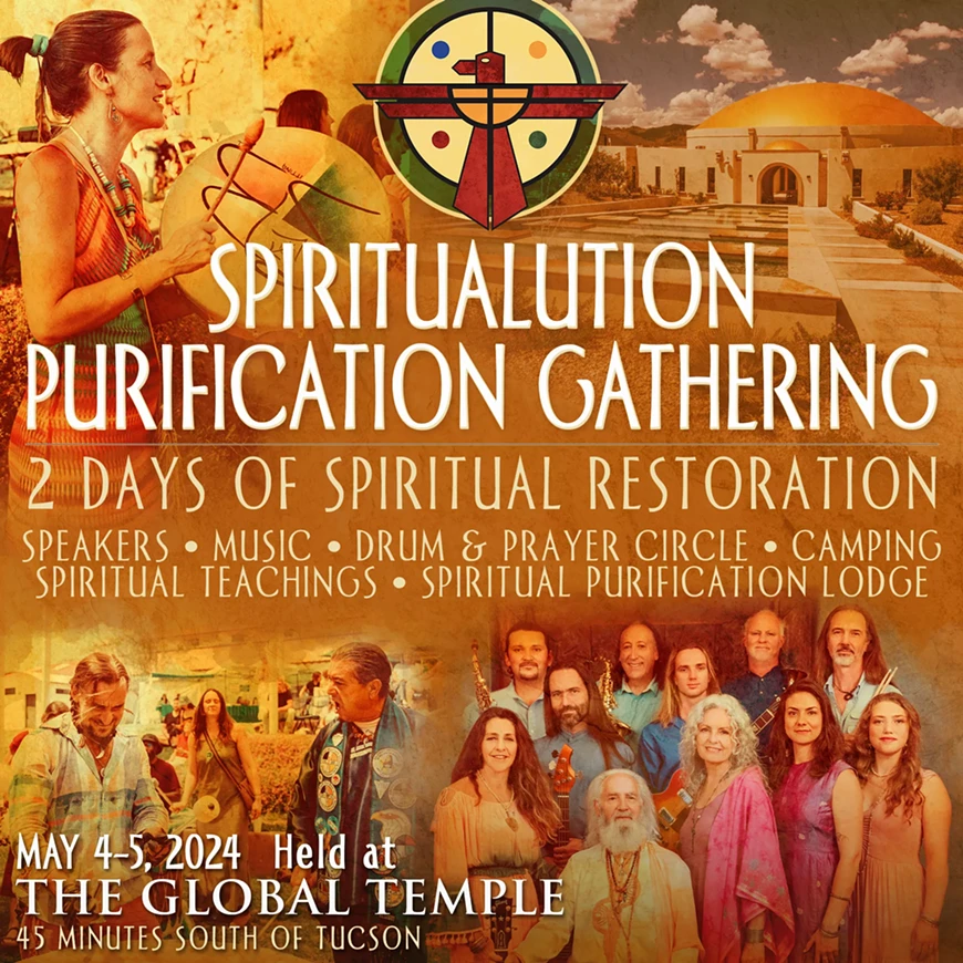 2 DAYS OF SPIRITUAL RESTORATION IN THE GLOBAL TEMPLE Saturday, May 4th and Sunday, May 5th 2024 SPEAKERS &bull; MUSIC &bull; DRUM & PRAYER CIRCLE &bull; CAMPING SPIRITUAL TEACHINGS &bull; SPIRITUAL PURIFICATION LODGE